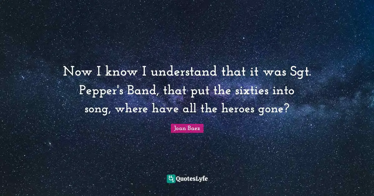 Now I know I understand that it was Sgt. Pepper's Band, that put the sixties into song, where have all the heroes gone?