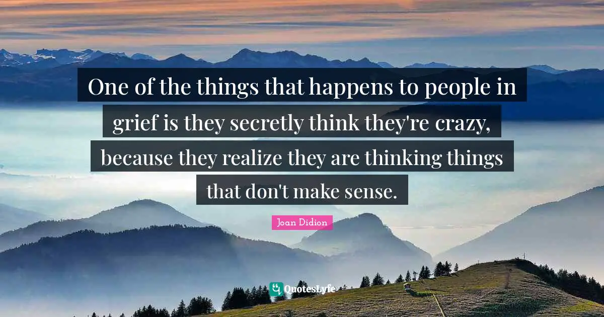 One of the things that happens to people in grief is they secretly think they're crazy, because they realize they are thinking things that don't make sense.