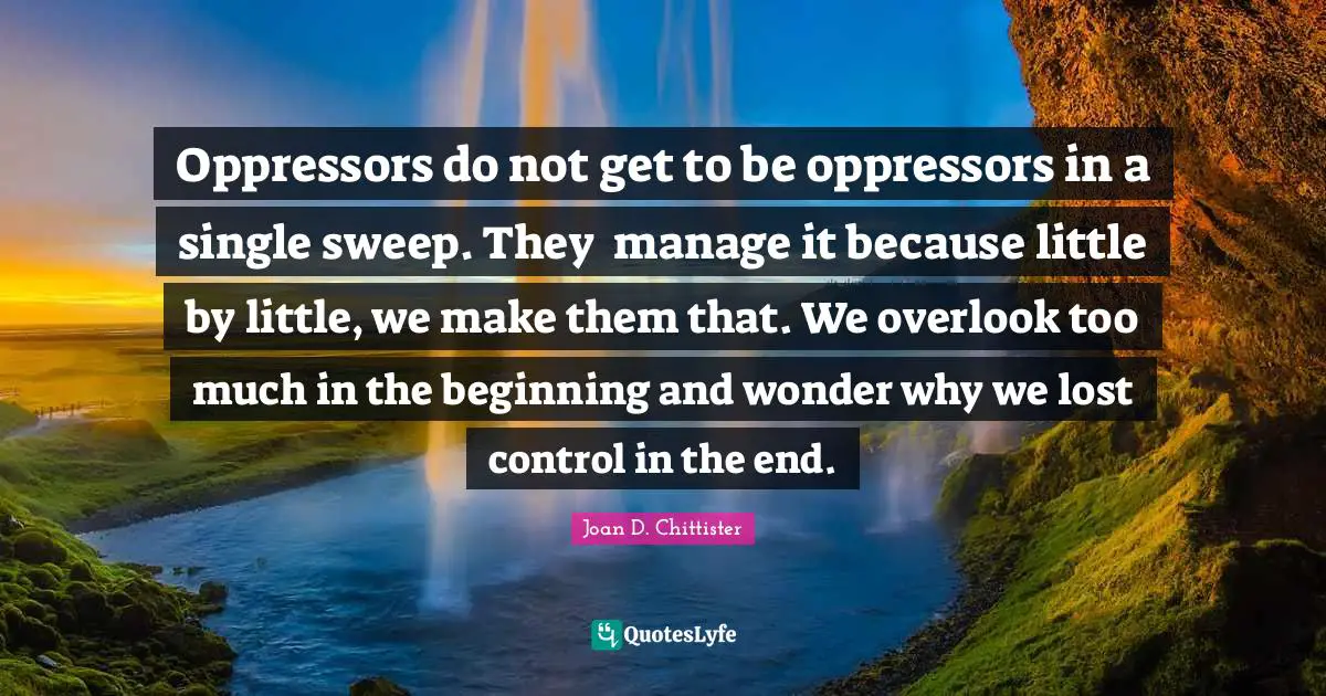 Joan D. Chittister Quotes: "Oppressors do not get to be oppressors in a single sweep. They 	manage it because little by little, we make them that. We overlook too much in the beginning and wonder why we lost control in the end."