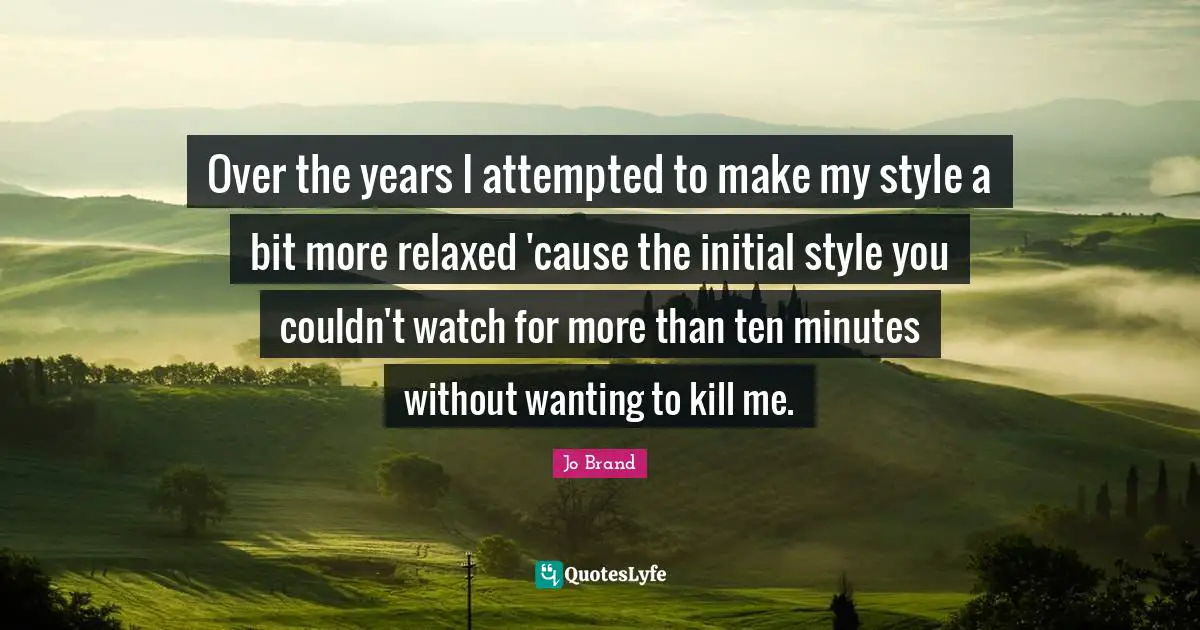 Over the years I attempted to make my style a bit more relaxed 'cause the initial style you couldn't watch for more than ten minutes without wanting to kill me.
