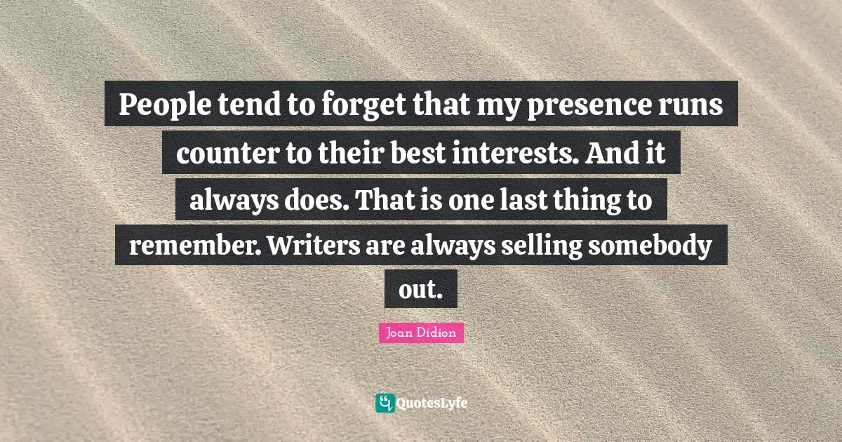 People tend to forget that my presence runs counter to their best interests. And it always does. That is one last thing to remember. Writers are always selling somebody out.