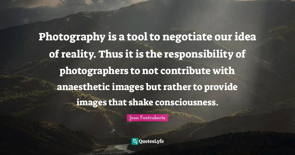 Photography is a tool to negotiate our idea of reality. Thus it is the responsibility of photographers to not contribute with anaesthetic images but rather to provide images that shake consciousness.