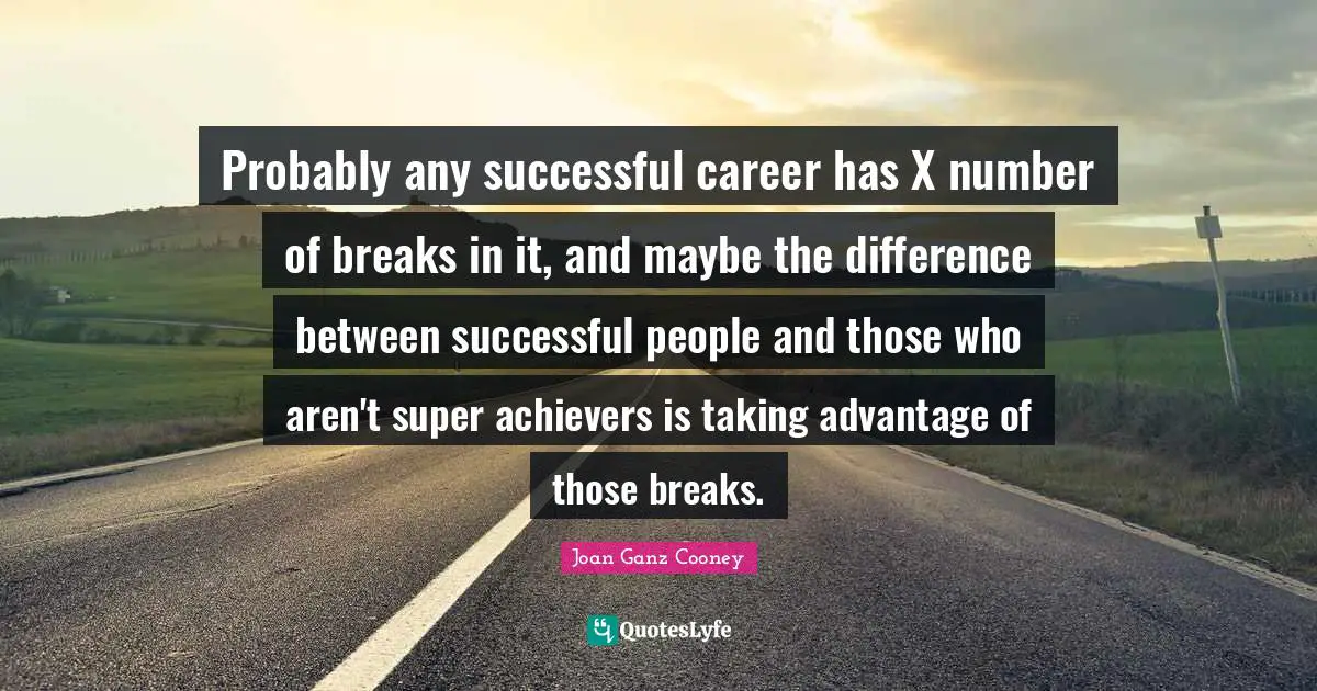 Probably any successful career has X number of breaks in it, and maybe the difference between successful people and those who aren't super achievers is taking advantage of those breaks.
