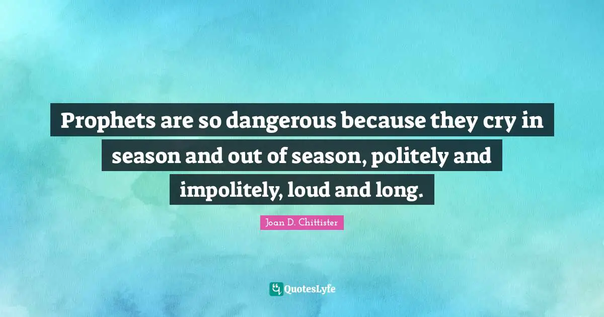 Prophets are so dangerous because they cry in season and out of season, politely and impolitely, loud and long.