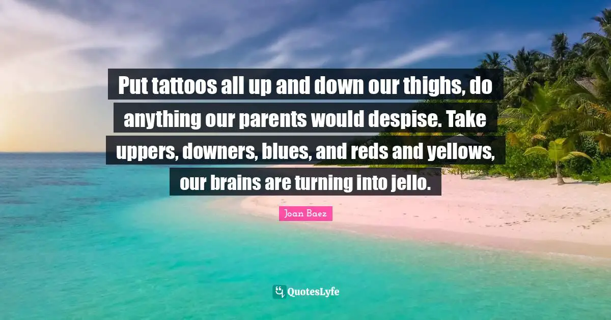 Joan Baez Quotes: "Put tattoos all up and down our thighs, do anything our parents would despise. Take uppers, downers, blues, and reds and yellows, our brains are turning into jello."