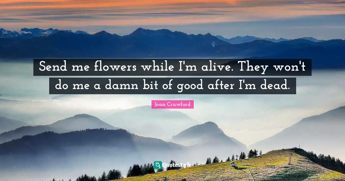 Send me flowers while I'm alive. They won't do me a damn bit of good after I'm dead.