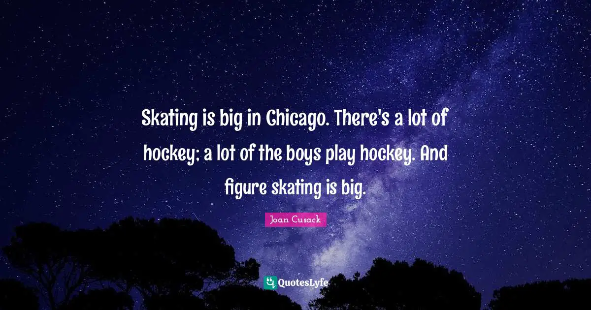 Skating is big in Chicago. There's a lot of hockey; a lot of the boys play hockey. And figure skating is big.