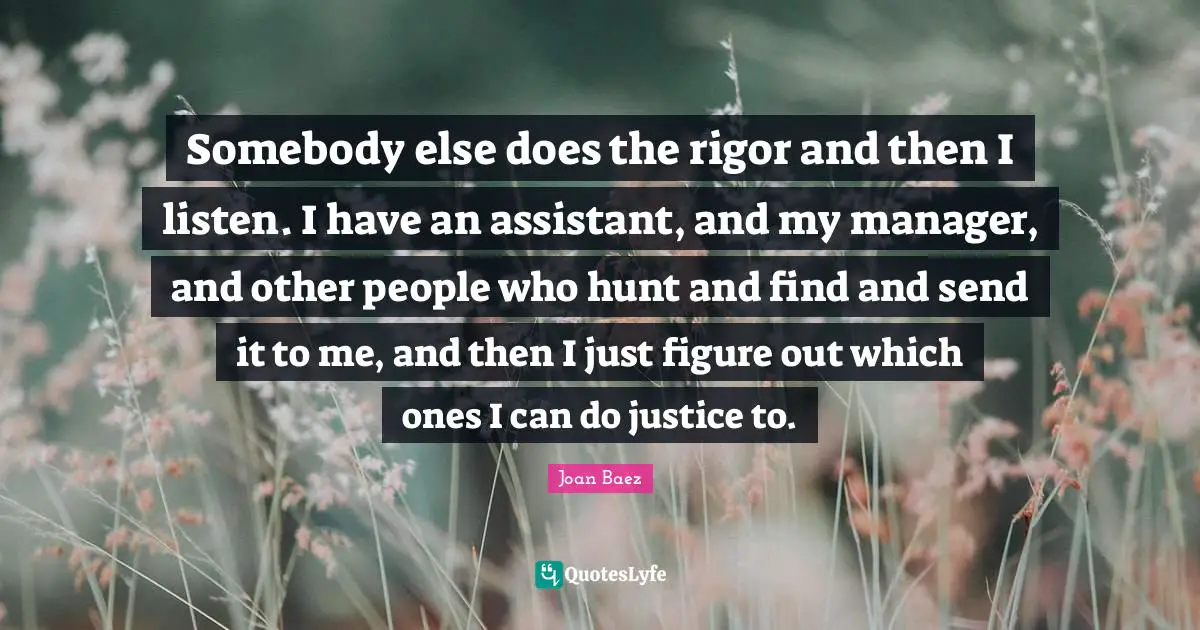 Joan Baez Quotes: "Somebody else does the rigor and then I listen. I have an assistant, and my manager, and other people who hunt and find and send it to me, and then I just figure out which ones I can do justice to."