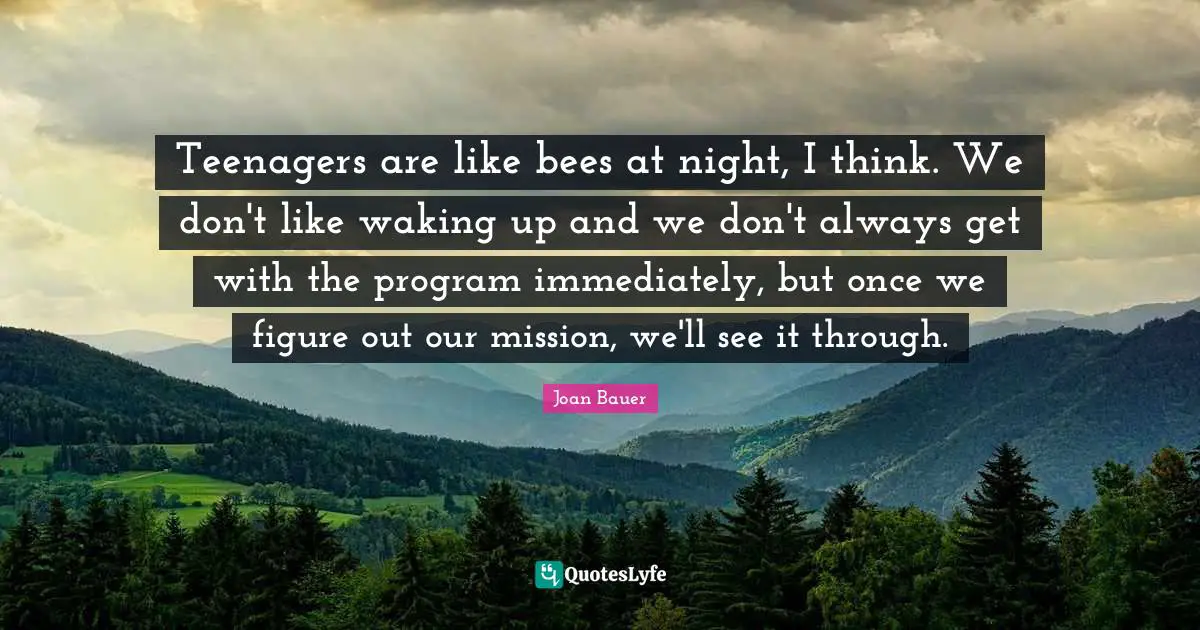 Teenagers are like bees at night, I think. We don't like waking up and we don't always get with the program immediately, but once we figure out our mission, we'll see it through.