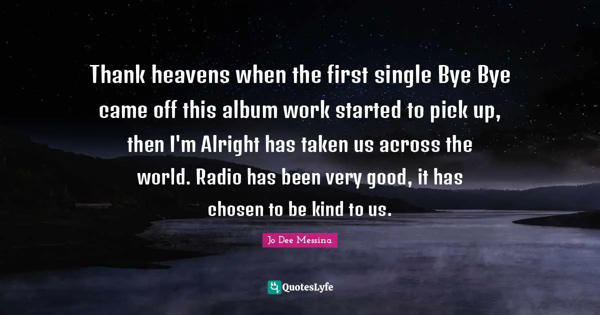Thank heavens when the first single Bye Bye came off this album work started to pick up, then I'm Alright has taken us across the world. Radio has been very good, it has chosen to be kind to us.