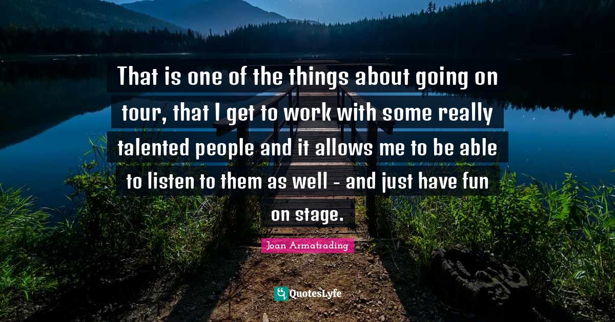 That is one of the things about going on tour, that I get to work with some really talented people and it allows me to be able to listen to them as well - and just have fun on stage.