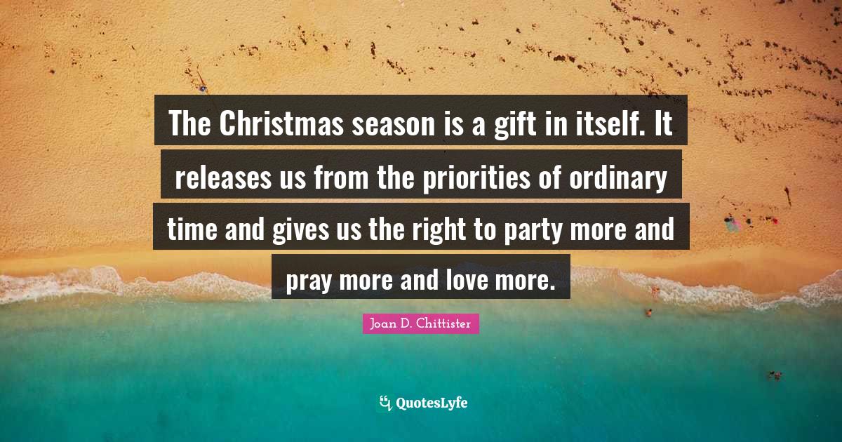 Joan D. Chittister Quotes: "The Christmas season is a gift in itself. It releases us from the priorities of ordinary time and gives us the right to party more and pray more and love more."
