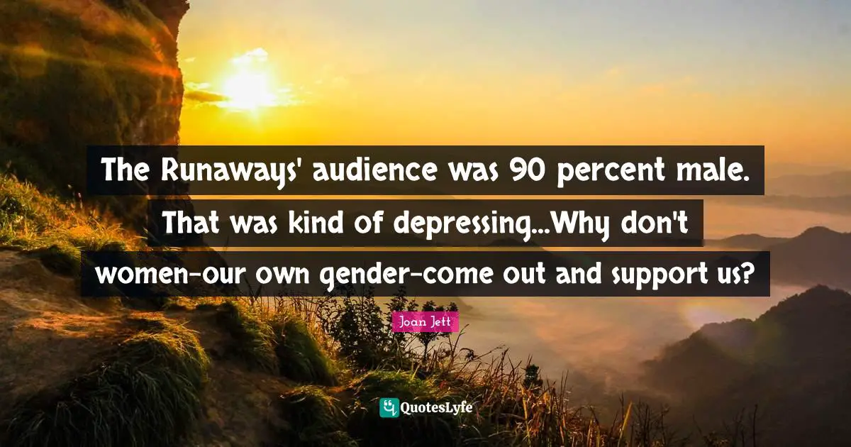 The Runaways' audience was 90 percent male. That was kind of depressing...Why don't women-our own gender-come out and support us?