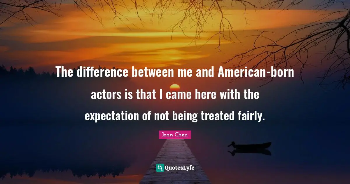 The difference between me and American-born actors is that I came here with the expectation of not being treated fairly.