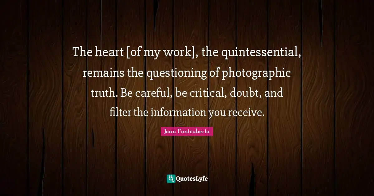 The heart [of my work], the quintessential, remains the questioning of photographic truth. Be careful, be critical, doubt, and filter the information you receive.
