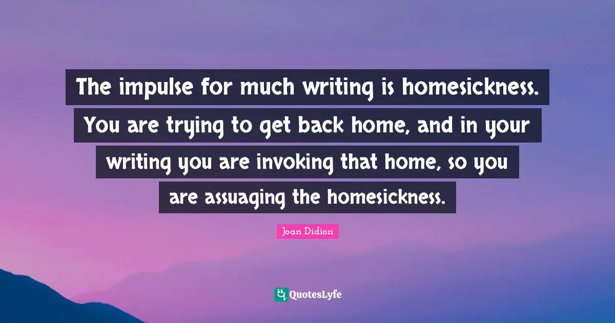 The impulse for much writing is homesickness. You are trying to get back home, and in your writing you are invoking that home, so you are assuaging the homesickness.