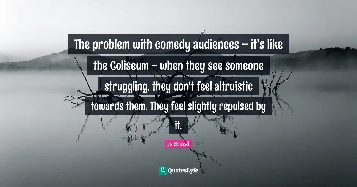 The problem with comedy audiences - it's like the Coliseum - when they see someone struggling, they don't feel altruistic towards them. They feel slightly repulsed by it.