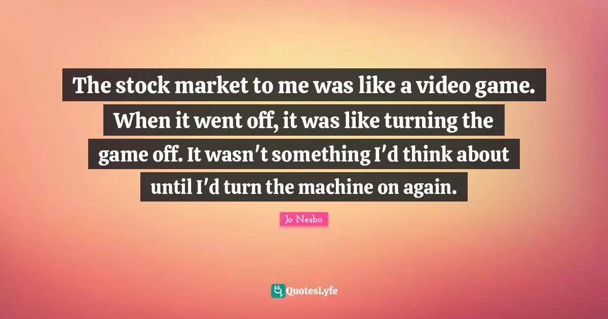 The stock market to me was like a video game. When it went off, it was like turning the game off. It wasn't something I'd think about until I'd turn the machine on again.