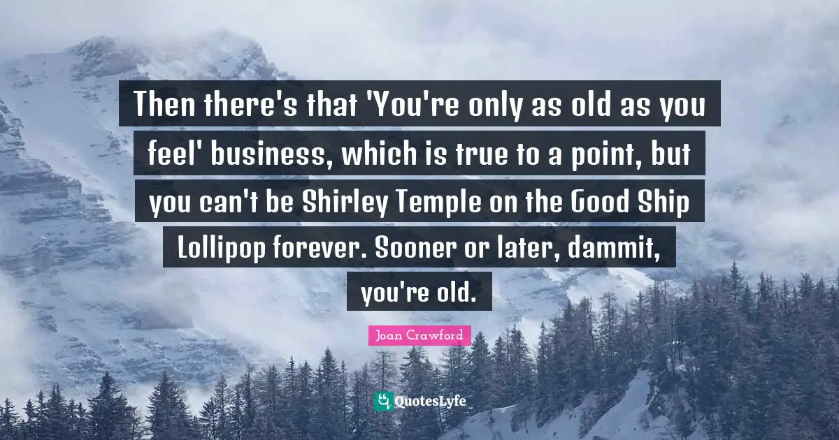 Then there's that 'You're only as old as you feel' business, which is true to a point, but you can't be Shirley Temple on the Good Ship Lollipop forever. Sooner or later, dammit, you're old.