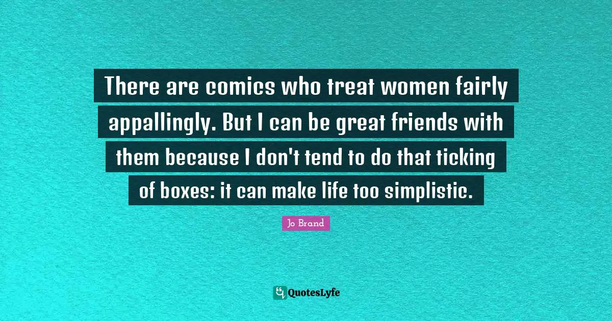There are comics who treat women fairly appallingly. But I can be great friends with them because I don't tend to do that ticking of boxes: it can make life too simplistic.