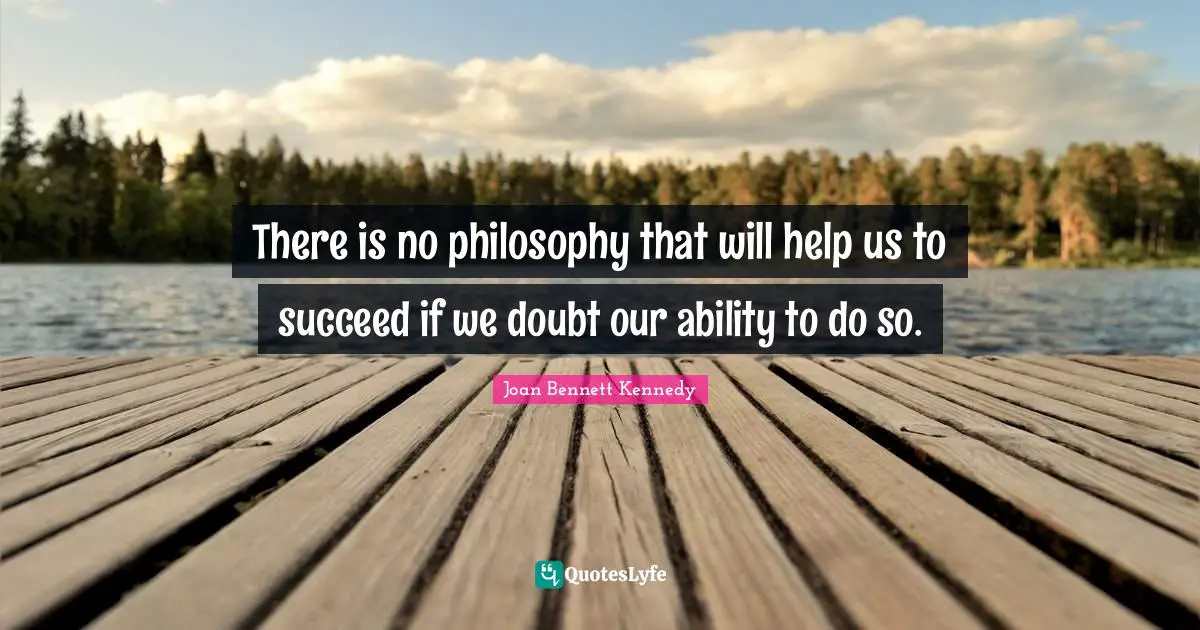 There is no philosophy that will help us to succeed if we doubt our ability to do so.