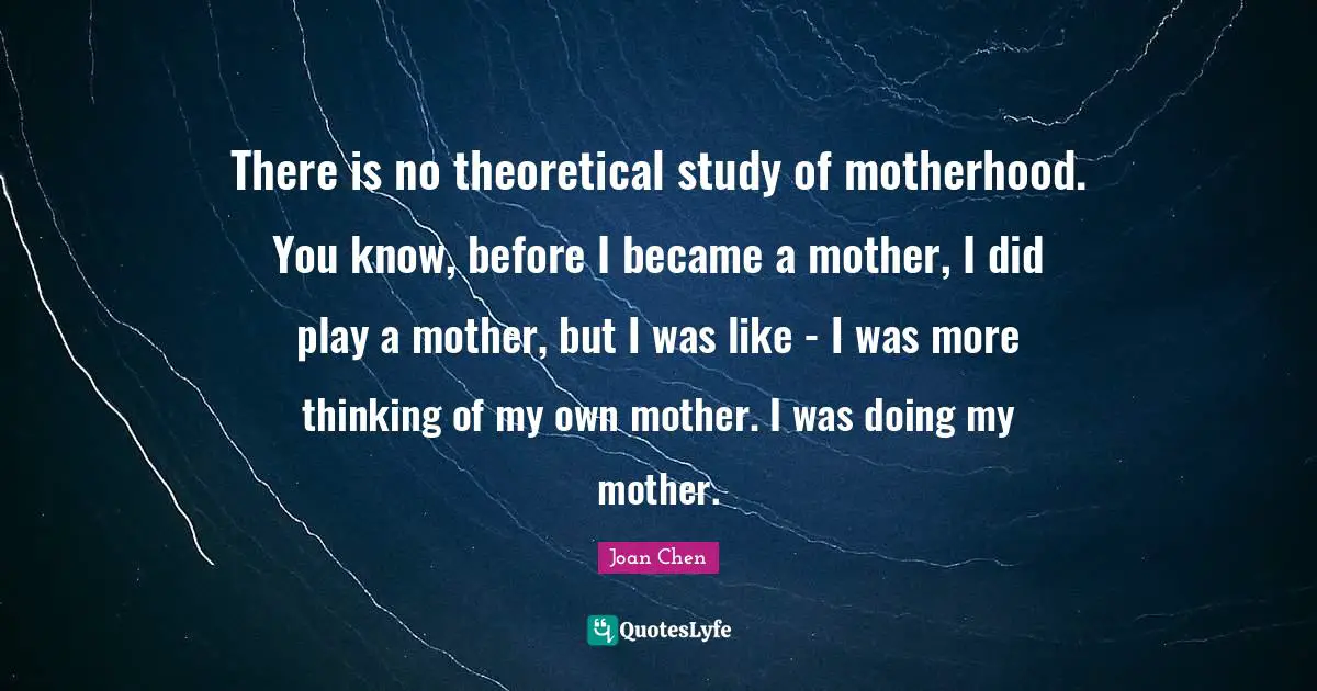 There is no theoretical study of motherhood. You know, before I became a mother, I did play a mother, but I was like - I was more thinking of my own mother. I was doing my mother.