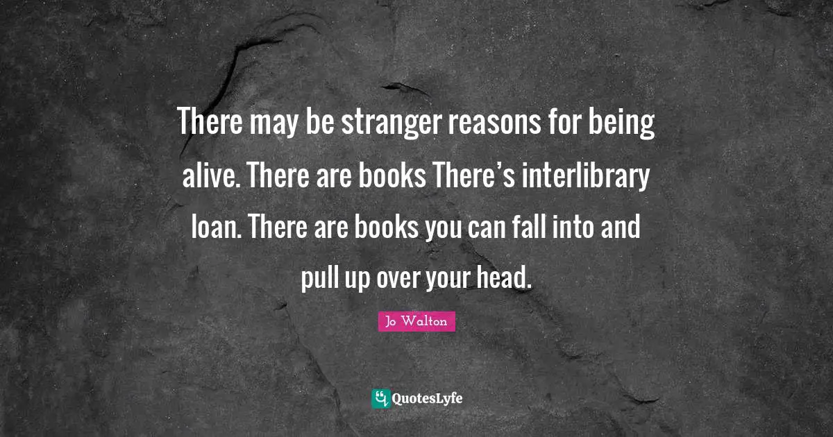 There may be stranger reasons for being alive. There are books There’s interlibrary loan. There are books you can fall into and pull up over your head.