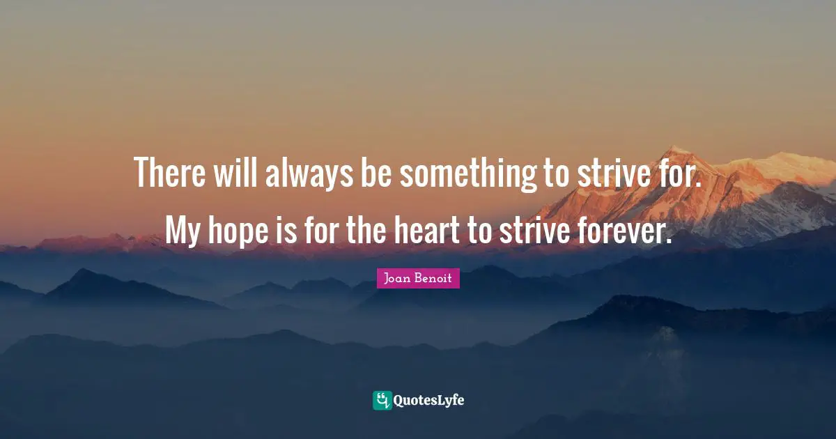 There will always be something to strive for. My hope is for the heart to strive forever.