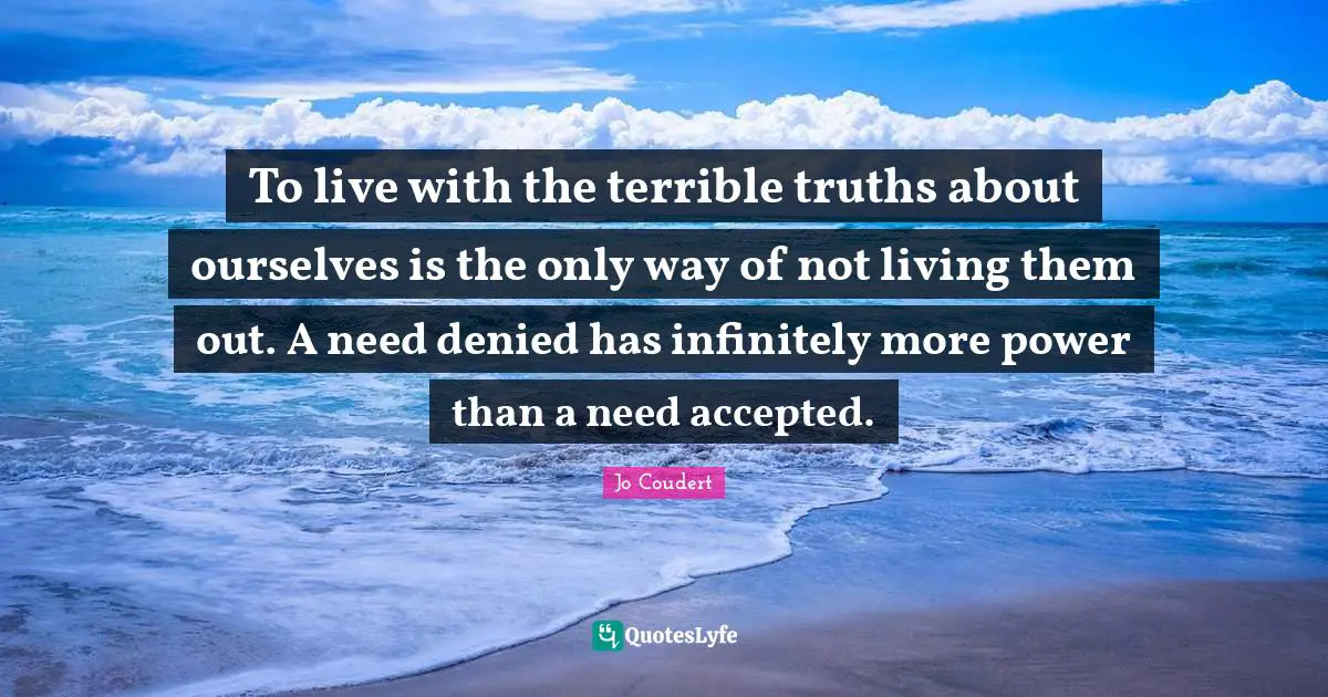 To live with the terrible truths about ourselves is the only way of not living them out. A need denied has infinitely more power than a need accepted.
