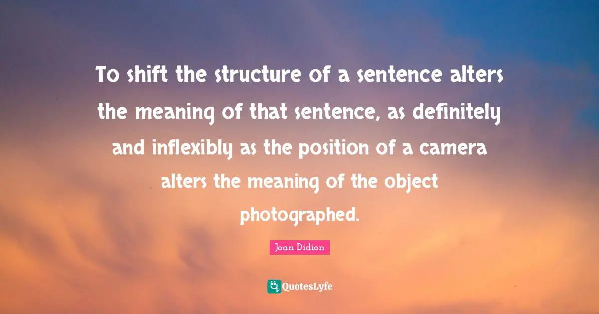 Joan Didion Quotes: "To shift the structure of a sentence alters the meaning of that sentence, as definitely and inflexibly as the position of a camera alters the meaning of the object photographed."