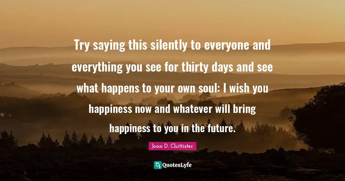 Joan D. Chittister Quotes: "Try saying this silently to everyone and everything you see for thirty days and see what happens to your own soul: I wish you happiness now and whatever will bring happiness to you in the future."
