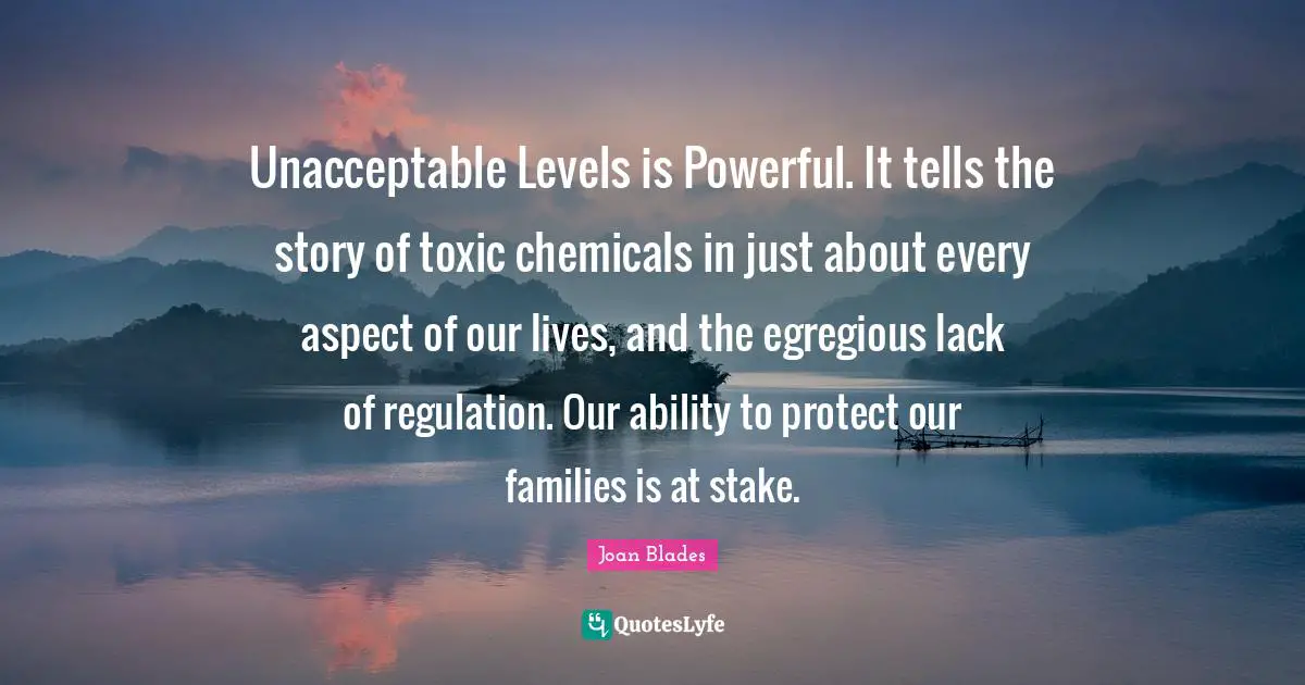 Regulation Quotes: "Unacceptable Levels is Powerful. It tells the story of toxic chemicals in just about every aspect of our lives, and the egregious lack of regulation. Our ability to protect our families is at stake."