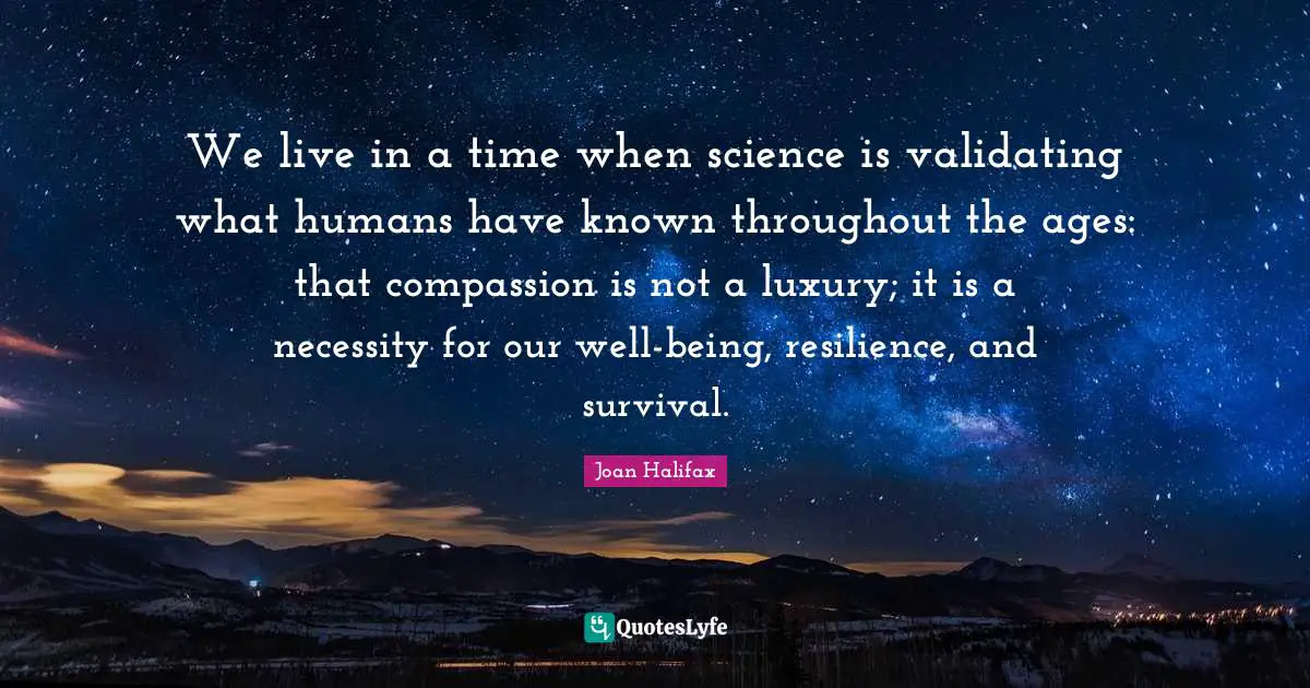 We live in a time when science is validating what humans have known throughout the ages: that compassion is not a luxury; it is a necessity for our well-being, resilience, and survival.