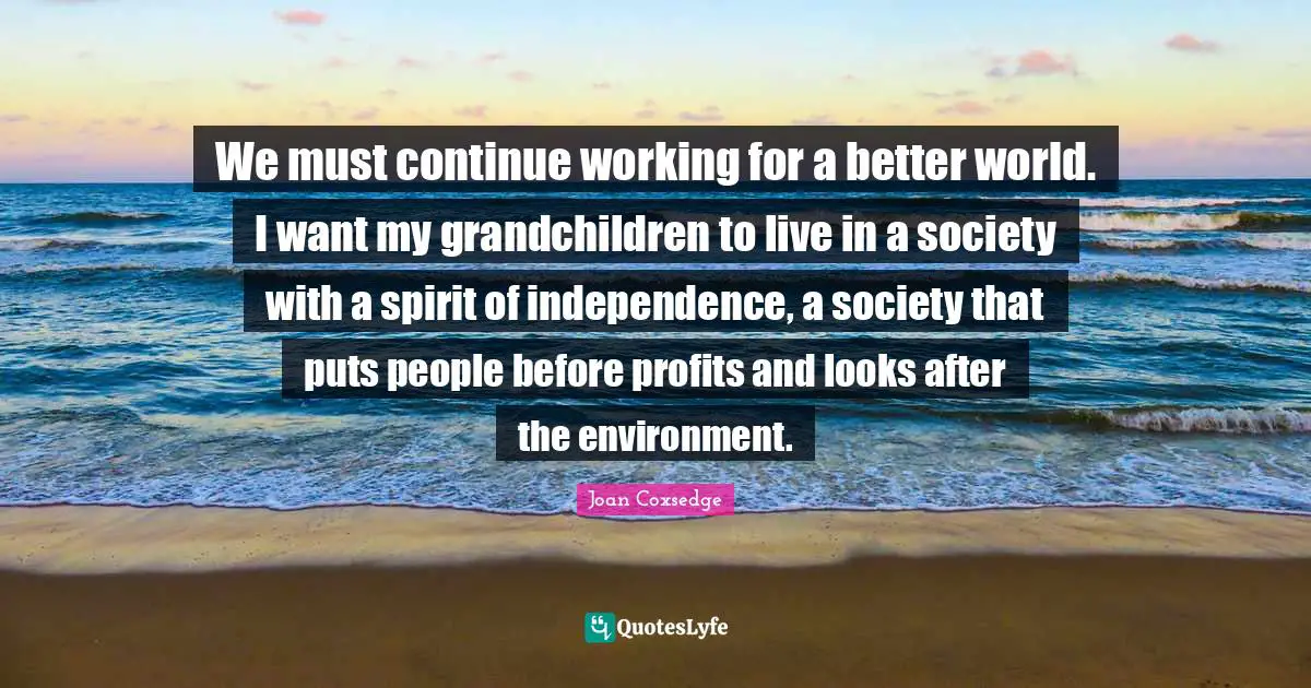 We must continue working for a better world. I want my grandchildren to live in a society with a spirit of independence, a society that puts people before profits and looks after the environment.