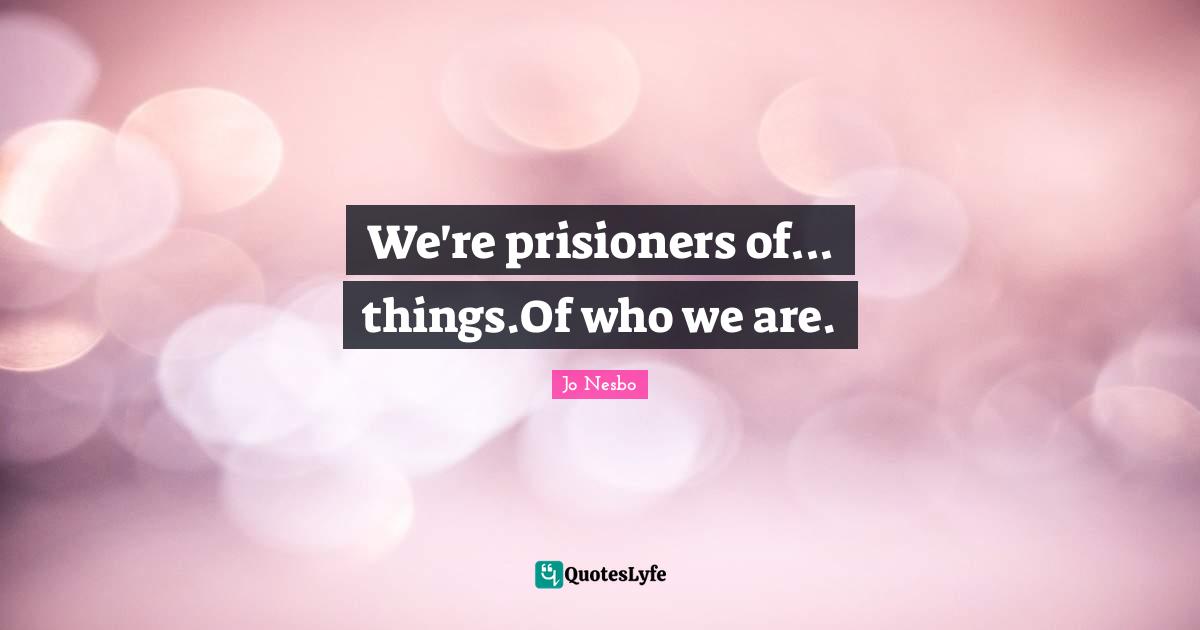 We're prisioners of... things.Of who we are.