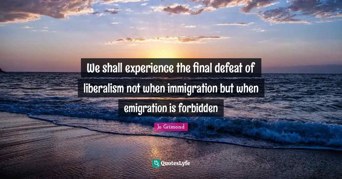 We shall experience the final defeat of liberalism not when immigration but when emigration is forbidden