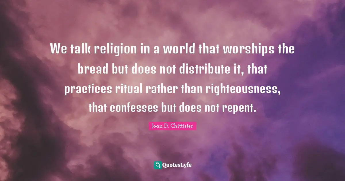 Joan D. Chittister Quotes: "We talk religion in a world that worships the bread but does not distribute it, that practices ritual rather than righteousness, that confesses but does not repent."