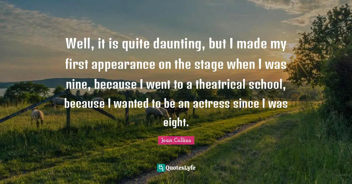 Well, it is quite daunting, but I made my first appearance on the stage when I was nine, because I went to a theatrical school, because I wanted to be an actress since I was eight.