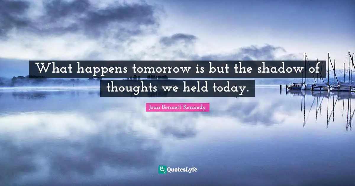What happens tomorrow is but the shadow of thoughts we held today.