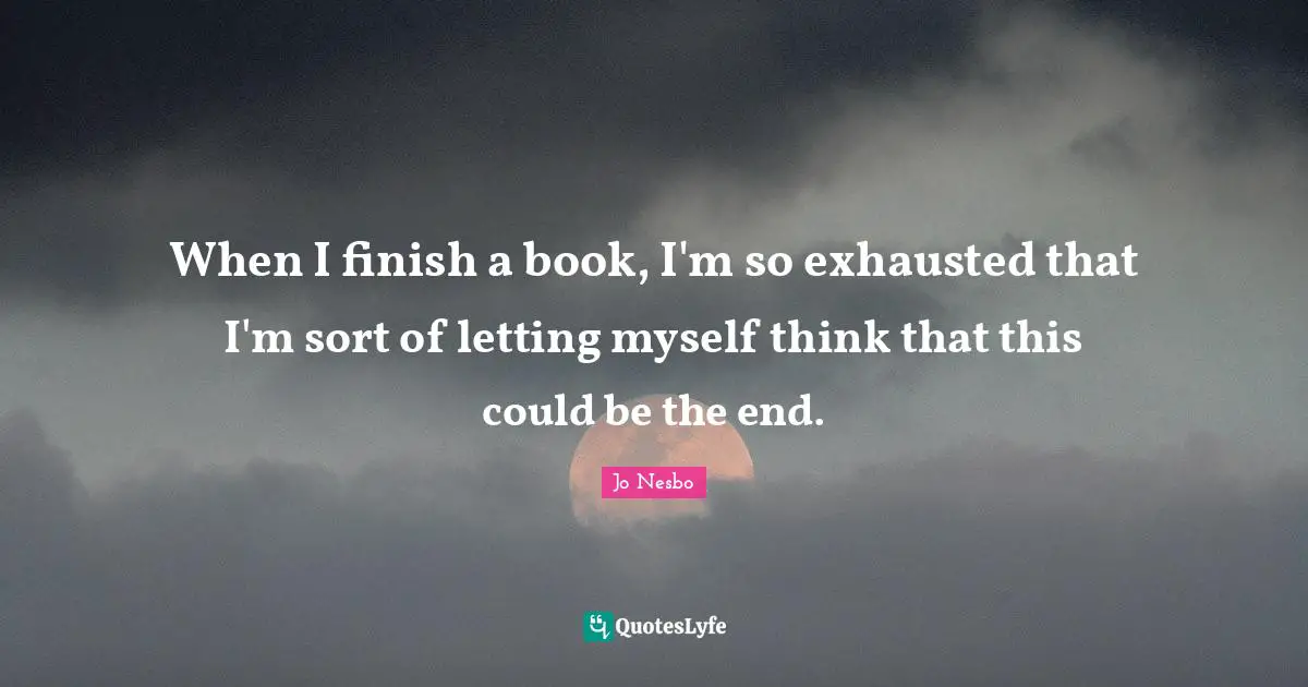 When I finish a book, I'm so exhausted that I'm sort of letting myself think that this could be the end.