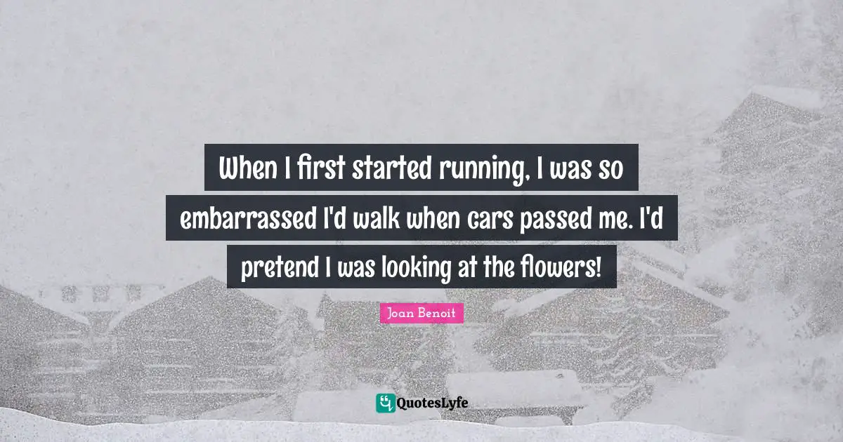 When I first started running, I was so embarrassed I'd walk when cars passed me. I'd pretend I was looking at the flowers!
