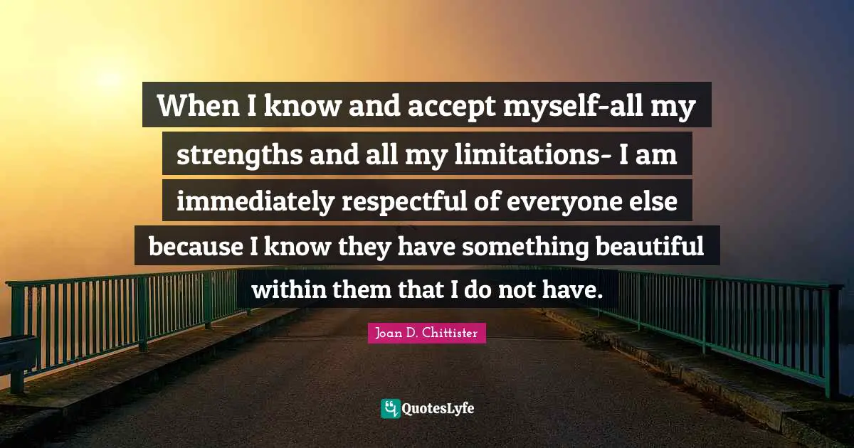 When I know and accept myself-all my strengths and all my limitations- I am immediately respectful of everyone else because I know they have something beautiful within them that I do not have.