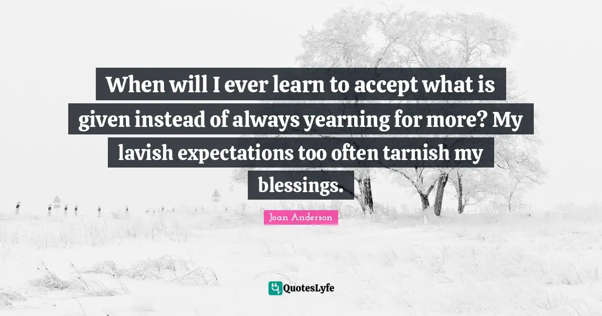 When will I ever learn to accept what is given instead of always yearning for more? My lavish expectations too often tarnish my blessings.