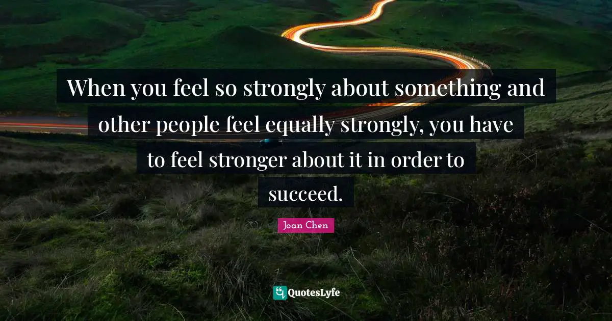 When you feel so strongly about something and other people feel equally strongly, you have to feel stronger about it in order to succeed.