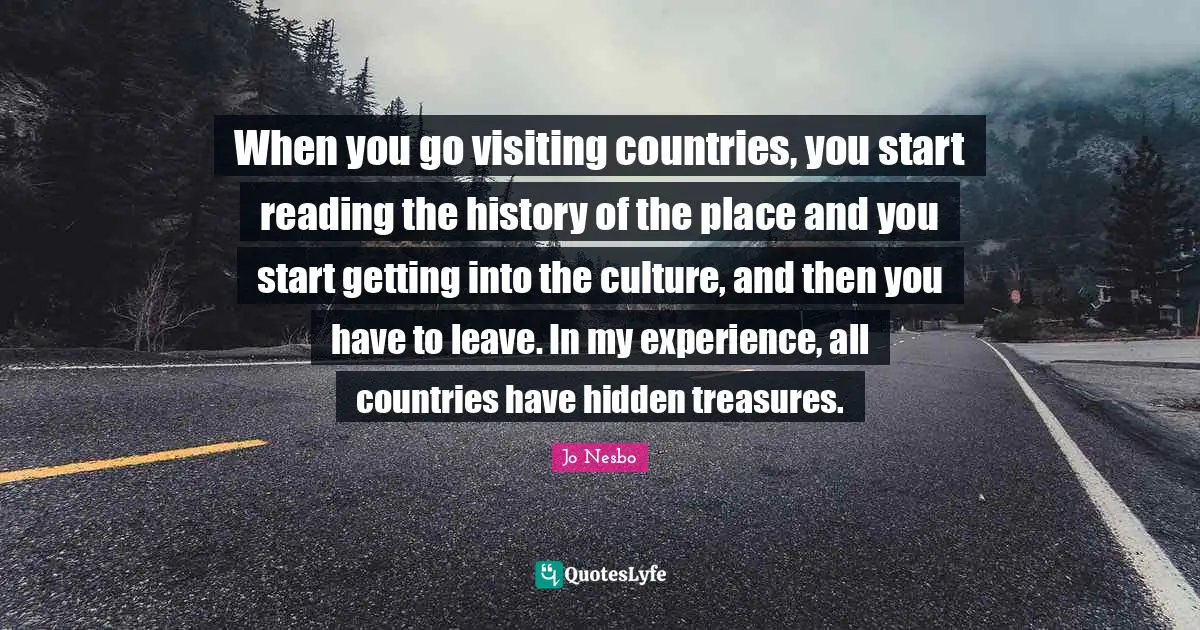 When you go visiting countries, you start reading the history of the place and you start getting into the culture, and then you have to leave. In my experience, all countries have hidden treasures.