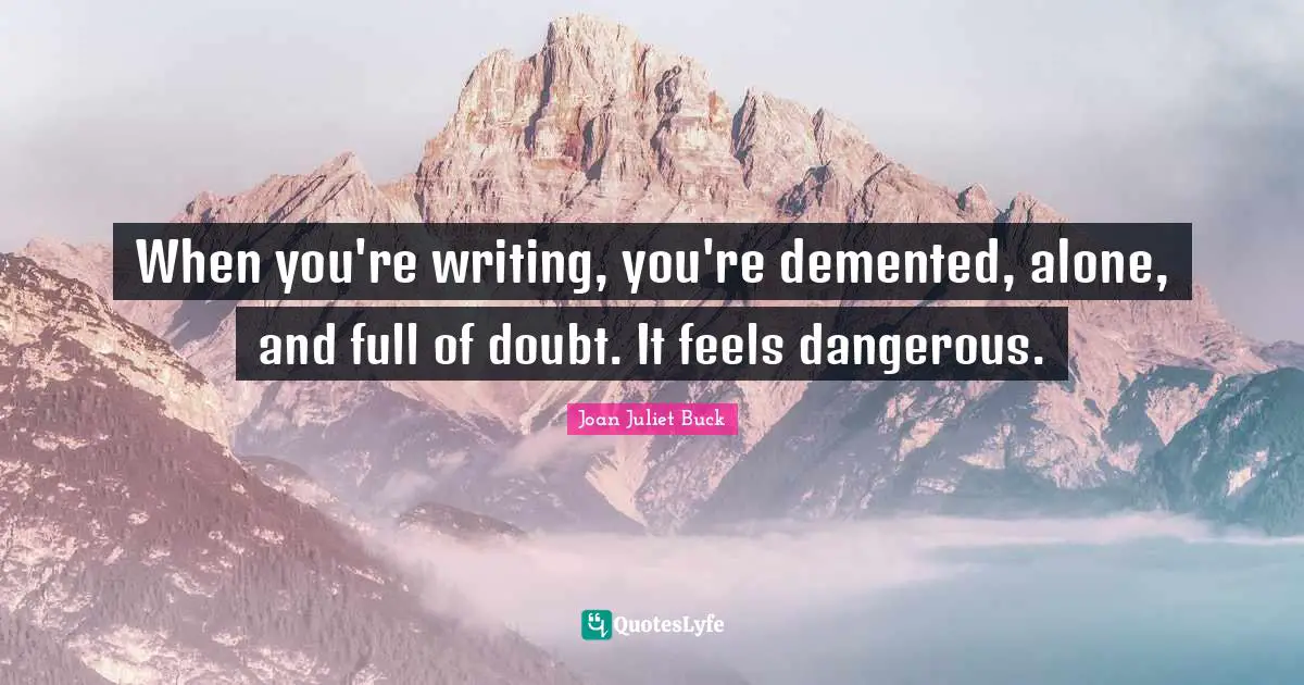 When you're writing, you're demented, alone, and full of doubt. It feels dangerous.
