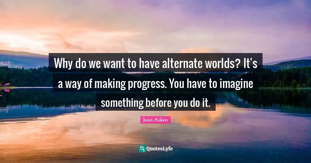 Why do we want to have alternate worlds? It's a way of making progress. You have to imagine something before you do it.