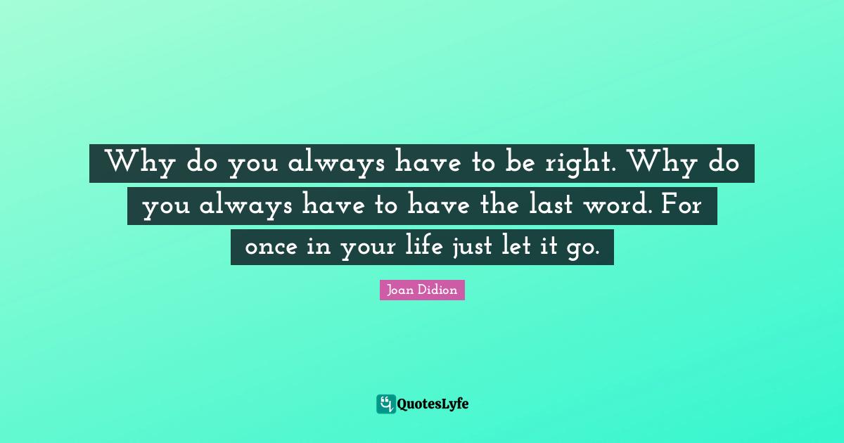 Why do you always have to be right. Why do you always have to have the last word. For once in your life just let it go.