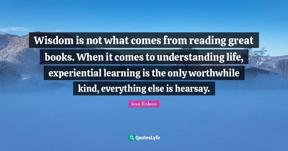 Wisdom is not what comes from reading great books. When it comes to understanding life, experiential learning is the only worthwhile kind, everything else is hearsay.
