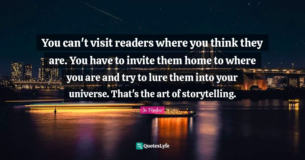 You can't visit readers where you think they are. You have to invite them home to where you are and try to lure them into your universe. That's the art of storytelling.